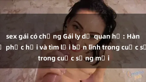 sex gái có chồng Gái ly dị quan hệ: Hành trình tự phục hồi và tìm lại bản lĩnh trong cuộc sống mới
