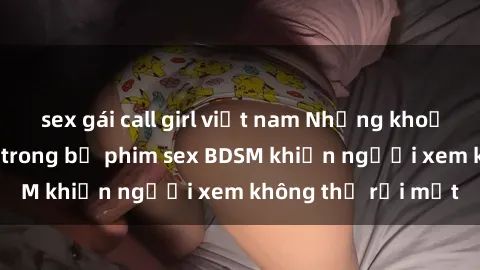 sex gái call girl việt nam Những khoảnh khắc hấp dẫn trong bộ phim sex BDSM khiến người xem không thể rời mắt