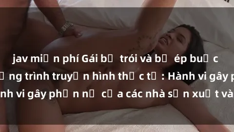 jav miễn phí Gái bị trói và bị ép buộc làm tình trong chương trình truyền hình thực tế: Hành vi gây phẫn nộ của các nhà sản xuất và người xem.