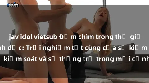 jav idol vietsub Đắm chìm trong thế giới phim sex nô lệ tình dục: Trải nghiệm tột cùng của sự kiểm soát và sự thống trị trong mỗi cảnh quay mãnh liệt