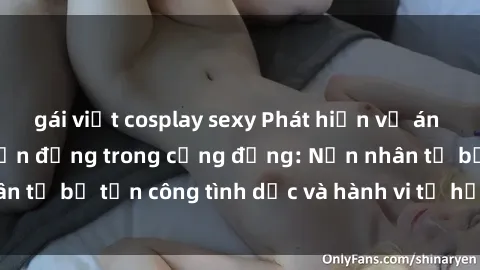 gái việt cosplay sexy Phát hiện vụ án bạo dâm sex gây chấn động trong cộng đồng: Nạn nhân tố bị tấn công tình dục và hành vi tệ hại được tiết lộ
