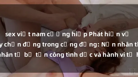 sex việt nam cưỡng hiếp Phát hiện vụ án bạo dâm sex gây chấn động trong cộng đồng: Nạn nhân tố bị tấn công tình dục và hành vi tệ hại được tiết lộ