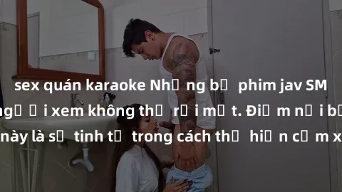 sex quán karaoke Những bộ phim jav SM không che khiến người xem không thể rời mắt. Điểm nổi bật của thể loại này là sự tinh tế trong cách thể hiện cảm xúc và sự hấp dẫn của những cảnh quay.