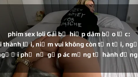 phim sex loli Gái bị hiếp dâm bạo lực: Nỗi đau không nói thành lời, niềm vui không còn tồn tại, người phụ nữ gặp ác mộng từ hành động độc ác của kẻ xấu.