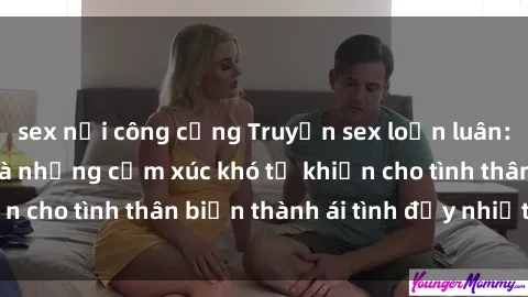 sex nơi công cộng Truyện sex loạn luân: Bí mật gia đình và những cảm xúc khó tả khiến cho tình thân biến thành ái tình đầy nhiệt huyết