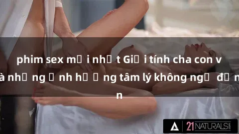 phim sex mới nhất Giới tính cha con và những ảnh hưởng tâm lý không ngờ đến