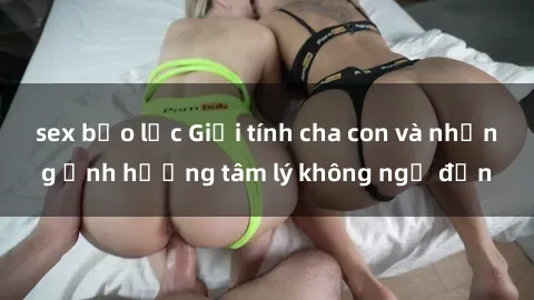sex bạo lực Giới tính cha con và những ảnh hưởng tâm lý không ngờ đến
