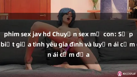 phim sex jav hd Chuyện sex mẹ con: Sự phân biệt giữa tình yêu gia đình và luyến ái cấm địa