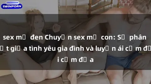 sex mỹ đen Chuyện sex mẹ con: Sự phân biệt giữa tình yêu gia đình và luyến ái cấm địa