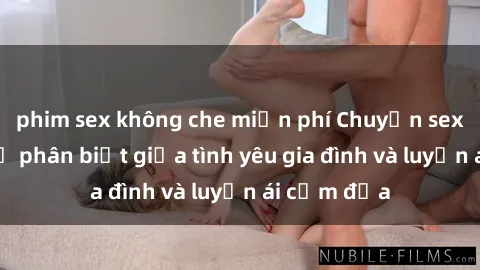 phim sex không che miễn phí Chuyện sex mẹ con: Sự phân biệt giữa tình yêu gia đình và luyến ái cấm địa