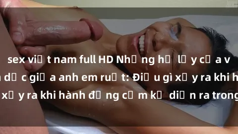sex việt nam full HD Những hệ lụy của việc có quan hệ tình dục giữa anh em ruột: Điều gì xảy ra khi hành động cấm kỵ diễn ra trong gia đình?