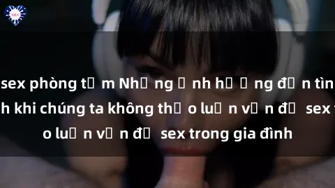 sex phòng tắm Những ảnh hưởng đến tình cảm gia đình khi chúng ta không thảo luận vấn đề sex trong gia đình