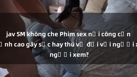 jav SM không che Phim sex nơi công cộng: Đỉnh cao gây sốc hay thú vị đối với người xem?