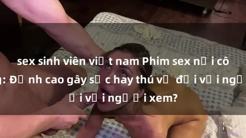 sex sinh viên việt nam Phim sex nơi công cộng: Đỉnh cao gây sốc hay thú vị đối với người xem?