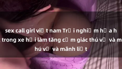 sex call girl việt nam Trải nghiệm hứa hẹn: Sex trong xe hơi làm tăng cảm giác thú vị và mãnh liệt