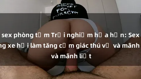 sex phòng tắm Trải nghiệm hứa hẹn: Sex trong xe hơi làm tăng cảm giác thú vị và mãnh liệt