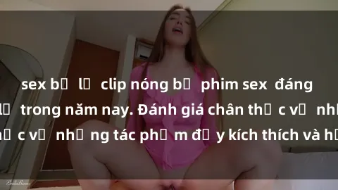sex bị lộ clip nóng bộ phim sex  đáng xem không thể bỏ lỡ trong năm nay. Đánh giá chân thực về những tác phẩm đầy kích thích và hấp dẫn này.