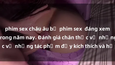 phim sex châu âu bộ phim sex  đáng xem không thể bỏ lỡ trong năm nay. Đánh giá chân thực về những tác phẩm đầy kích thích và hấp dẫn này.