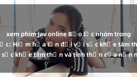 xem phim jav online Bạo lực nhóm trong các hành vi tình dục: Hiểm họa lớn đối với sức khỏe tâm thần và tinh thần của nạn nhân.