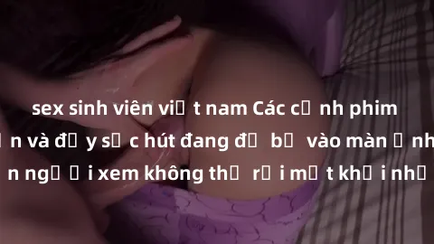 sex sinh viên việt nam Các cảnh phim sex bukkake hấp dẫn và đầy sức hút đang đổ bộ vào màn ảnh, khiến người xem không thể rời mắt khỏi những cảnh quay đầy kích thích.