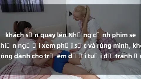 khách sạn quay lén Những cảnh phim sex bạo dâm nhóm khiến người xem phải sốc và rùng mình, không dành cho trẻ em dưới tuổi để tránh ảnh hưởng tiêu cực.