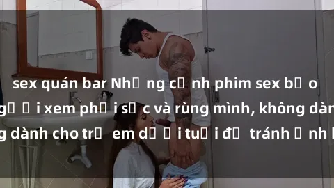 sex quán bar Những cảnh phim sex bạo dâm nhóm khiến người xem phải sốc và rùng mình, không dành cho trẻ em dưới tuổi để tránh ảnh hưởng tiêu cực.