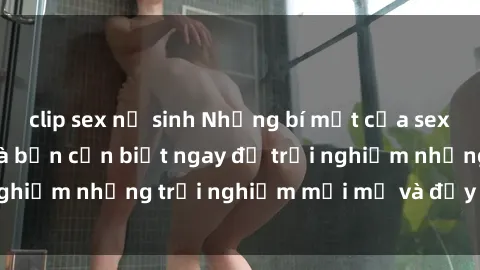 clip sex nữ sinh Những bí mật của sex nhóm không che mà bạn cần biết ngay để trải nghiệm những trải nghiệm mới mẻ và đầy kích thích.