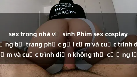 sex trong nhà vệ sinh Phim sex cosplay: Giấc mơ  cùng những bộ trang phục gợi cảm và cuộc trình diễn không thể cưỡng lại!