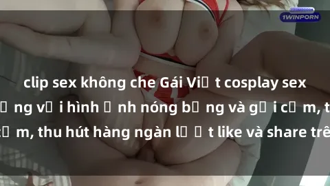 clip sex không che Gái Việt cosplay sexy khiến fan phát cuồng với hình ảnh nóng bỏng và gợi cảm, thu hút hàng ngàn lượt like và share trên mạng xã hội.