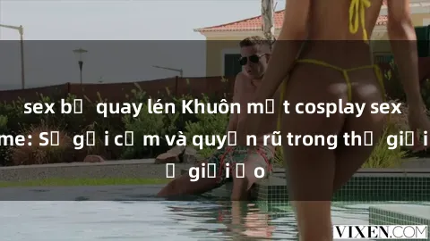 sex bị quay lén Khuôn mặt cosplay sex anime: Sự gợi cảm và quyến rũ trong thế giới ảo
