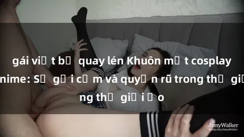 gái việt bị quay lén Khuôn mặt cosplay sex anime: Sự gợi cảm và quyến rũ trong thế giới ảo