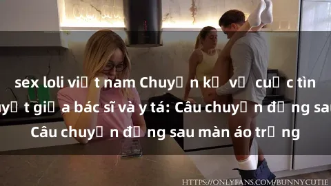 sex loli việt nam Chuyện kể về cuộc tình đầy nhiệt huyết giữa bác sĩ và y tá: Câu chuyện đằng sau màn áo trắng