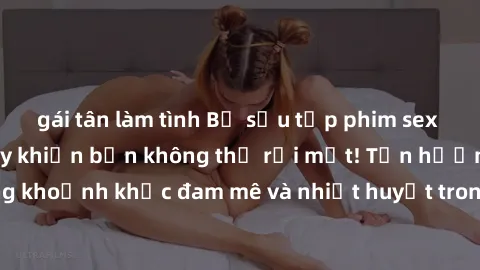 gái tân làm tình Bộ sưu tập phim sex Mỹ hot nhất năm nay khiến bạn không thể rời mắt! Tận hưởng những khoảnh khắc đam mê và nhiệt huyết trong các tác phẩm nóng bỏng này!