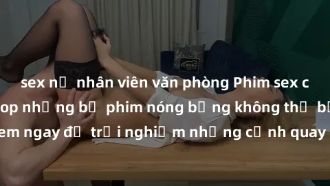 sex nữ nhân viên văn phòng Phim sex châu Âu đỉnh cao: Top những bộ phim nóng bỏng không thể bỏ qua! Xem ngay để trải nghiệm những cảnh quay đầy kích thích và cuồng nhiệt.