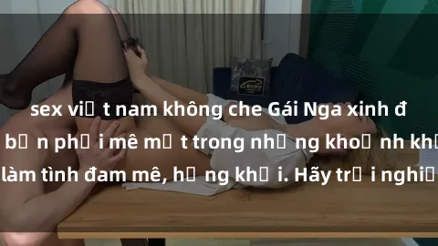 sex việt nam không che Gái Nga xinh đẹp, tài năng khiến bạn phải mê mệt trong những khoảnh khắc làm tình đam mê, hứng khởi. Hãy trải nghiệm cùng họ ngay hôm nay!