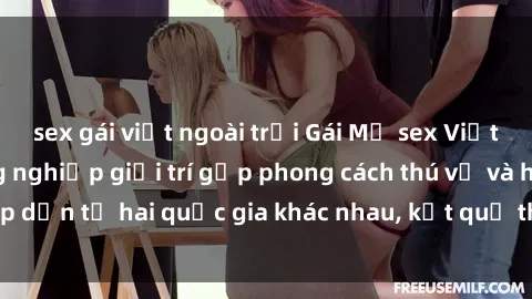 sex gái việt ngoài trời Gái Mỹ sex Việt Nam: Khi nền công nghiệp giải trí gặp phong cách thú vị và hấp dẫn từ hai quốc gia khác nhau, kết quả thú vị không thể bỏ qua.