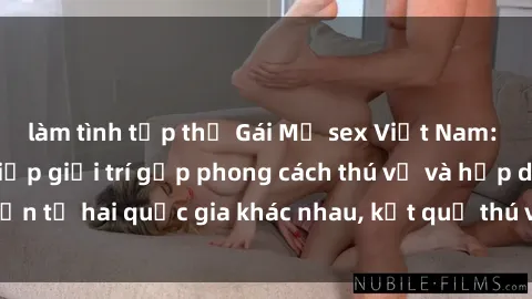 làm tình tập thể Gái Mỹ sex Việt Nam: Khi nền công nghiệp giải trí gặp phong cách thú vị và hấp dẫn từ hai quốc gia khác nhau, kết quả thú vị không thể bỏ qua.