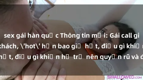 sex gái hàn quốc Thông tin mới: Gái call girl Việt Nam đắt khách, 'hot' hơn bao giờ hết, điều gì khiến họ trở nên quyến rũ và đáng chú ý?