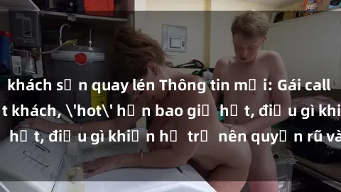 khách sạn quay lén Thông tin mới: Gái call girl Việt Nam đắt khách, 'hot' hơn bao giờ hết, điều gì khiến họ trở nên quyến rũ và đáng chú ý?