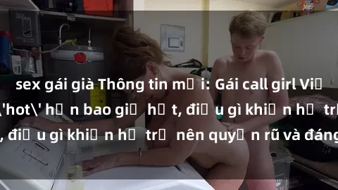 sex gái già Thông tin mới: Gái call girl Việt Nam đắt khách, 'hot' hơn bao giờ hết, điều gì khiến họ trở nên quyến rũ và đáng chú ý?