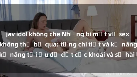 jav idol không che Những bí mật về sex người lớn mà bạn không thể bỏ qua: từng chi tiết và kỹ năng tối ưu để đạt cực khoái và sự hài lòng tối đa.