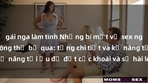 gái nga làm tình Những bí mật về sex người lớn mà bạn không thể bỏ qua: từng chi tiết và kỹ năng tối ưu để đạt cực khoái và sự hài lòng tối đa.