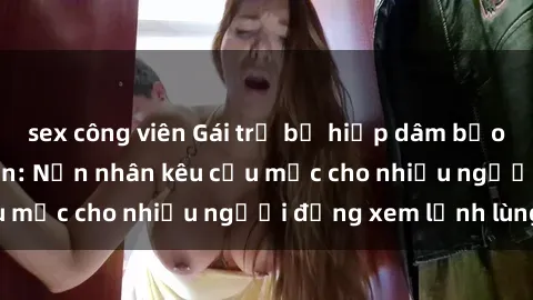 sex công viên Gái trẻ bị hiếp dâm bạo lực trong công viên: Nạn nhân kêu cứu mặc cho nhiều người đứng xem lạnh lùng