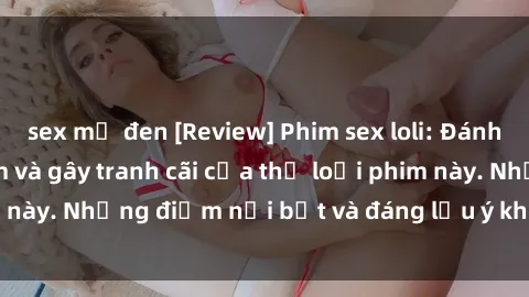 sex mỹ đen [Review] Phim sex loli: Đánh giá về sự gợi cảm và gây tranh cãi của thể loại phim này. Những điểm nổi bật và đáng lưu ý khi xem phim loli.