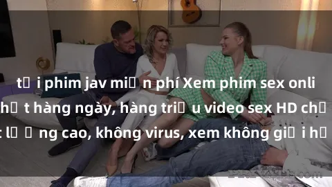 tải phim jav miễn phí Xem phim sex online miễn phí, cập nhật hàng ngày, hàng triệu video sex HD chất lượng cao, không virus, xem không giới hạn, hoàn toàn miễn phí.