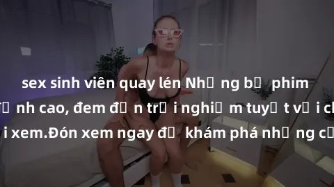 sex sinh viên quay lén Những bộ phim sex không che HD đỉnh cao, đem đến trải nghiệm tuyệt vời cho người xem.Đón xem ngay để khám phá những cảnh quay đẹp mắt và kích thích.