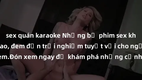 sex quán karaoke Những bộ phim sex không che HD đỉnh cao, đem đến trải nghiệm tuyệt vời cho người xem.Đón xem ngay để khám phá những cảnh quay đẹp mắt và kích thích.