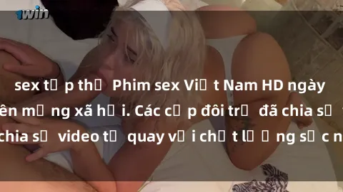 sex tập thể Phim sex Việt Nam HD ngày càng phổ biến trên mạng xã hội. Các cặp đôi trẻ đã chia sẻ video tự quay với chất lượng sắc nét, gợi cảm.