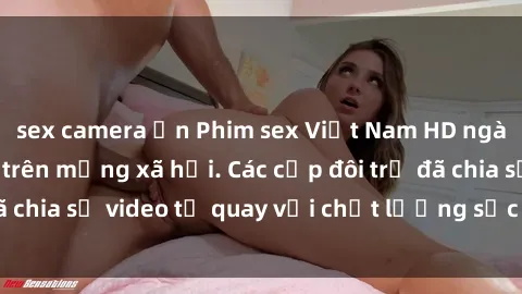 sex camera ẩn Phim sex Việt Nam HD ngày càng phổ biến trên mạng xã hội. Các cặp đôi trẻ đã chia sẻ video tự quay với chất lượng sắc nét, gợi cảm.