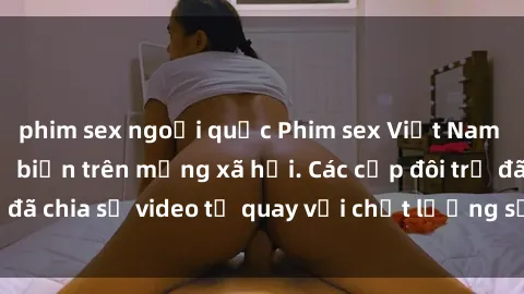 phim sex ngoại quốc Phim sex Việt Nam HD ngày càng phổ biến trên mạng xã hội. Các cặp đôi trẻ đã chia sẻ video tự quay với chất lượng sắc nét, gợi cảm.